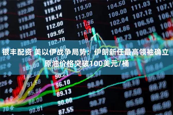 银丰配资 美以伊战争局势：伊朗新任最高领袖确立 原油价格突破100美元/桶