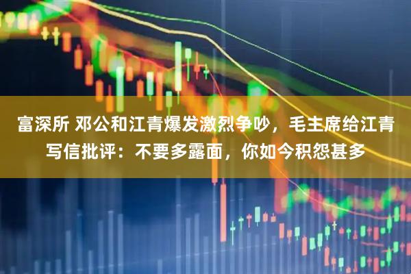 富深所 邓公和江青爆发激烈争吵，毛主席给江青写信批评：不要多露面，你如今积怨甚多