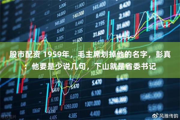 股市配资 1959年，毛主席划掉他的名字，彭真：他要是少说几句，下山就是省委书记