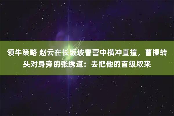 领牛策略 赵云在长坂坡曹营中横冲直撞，曹操转头对身旁的张绣道：去把他的首级取来