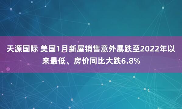 天源国际 美国1月新屋销售意外暴跌至2022年以来最低、房价同比大跌6.8%