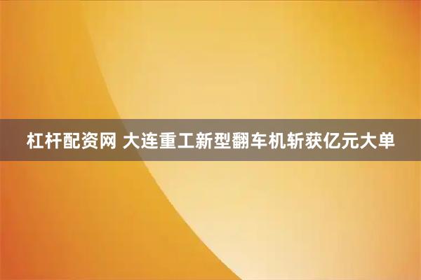 杠杆配资网 大连重工新型翻车机斩获亿元大单