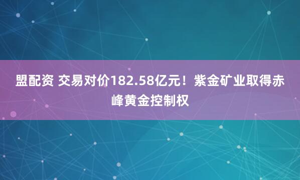 盟配资 交易对价182.58亿元！紫金矿业取得赤峰黄金控制权