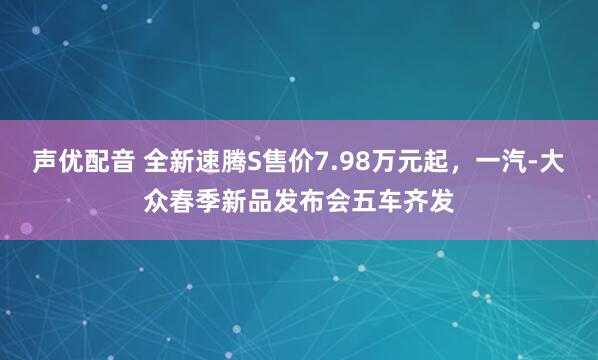 声优配音 全新速腾S售价7.98万元起，一汽-大众春季新品发布会五车齐发