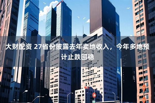 大财配资 27省份披露去年卖地收入，今年多地预计止跌回稳